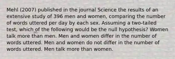 Mehl (2007) published in the journal Science the results of an extensive study of 396 men and women, comparing the number of words uttered per day by each sex. Assuming a two-tailed test, which of the following would be the null hypothesis? Women talk more than men. Men and women differ in the number of words uttered. Men and women do not differ in the number of words uttered. Men talk more than women.