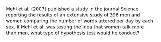 Mehl et al. (2007) published a study in the journal Science reporting the results of an extensive study of 396 men and women comparing the number of words uttered per day by each sex. If Mehl et al. was testing the idea that women talk more than men, what type of hypothesis test would he conduct?