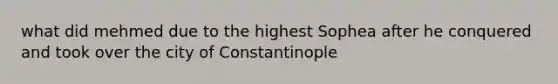 what did mehmed due to the highest Sophea after he conquered and took over the city of Constantinople