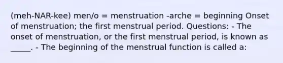 (meh-NAR-kee) men/o = menstruation -arche = beginning Onset of menstruation; the first menstrual period. Questions: - The onset of menstruation, or the first menstrual period, is known as _____. - The beginning of the menstrual function is called a: