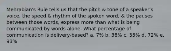 Mehrabian's Rule tells us that the pitch & tone of a speaker's voice, the speed & rhythm of the spoken word, & the pauses between those words, express more than what is being communicated by words alone. What percentage of communication is delivery-based? a. 7% b. 38% c. 55% d. 72% e. 93%