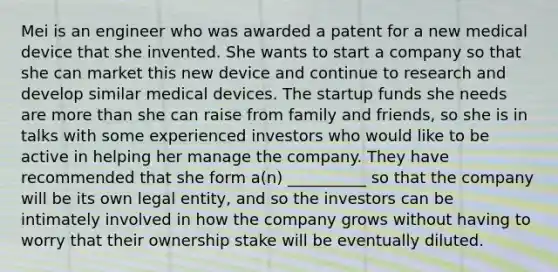 Mei is an engineer who was awarded a patent for a new medical device that she invented. She wants to start a company so that she can market this new device and continue to research and develop similar medical devices. The startup funds she needs are more than she can raise from family and friends, so she is in talks with some experienced investors who would like to be active in helping her manage the company. They have recommended that she form a(n) __________ so that the company will be its own legal entity, and so the investors can be intimately involved in how the company grows without having to worry that their ownership stake will be eventually diluted.