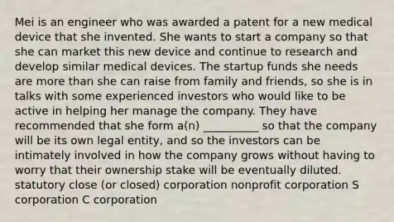 Mei is an engineer who was awarded a patent for a new medical device that she invented. She wants to start a company so that she can market this new device and continue to research and develop similar medical devices. The startup funds she needs are more than she can raise from family and friends, so she is in talks with some experienced investors who would like to be active in helping her manage the company. They have recommended that she form a(n) __________ so that the company will be its own legal entity, and so the investors can be intimately involved in how the company grows without having to worry that their ownership stake will be eventually diluted. statutory close (or closed) corporation nonprofit corporation S corporation C corporation