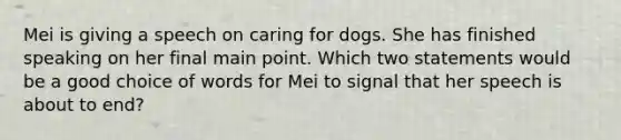 Mei is giving a speech on caring for dogs. She has finished speaking on her final main point. Which two statements would be a good choice of words for Mei to signal that her speech is about to end?