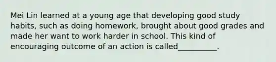 Mei Lin learned at a young age that developing good study habits, such as doing homework, brought about good grades and made her want to work harder in school. This kind of encouraging outcome of an action is called__________.