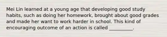 Mei Lin learned at a young age that developing good study habits, such as doing her homework, brought about good grades and made her want to work harder in school. This kind of encouraging outcome of an action is called __________.