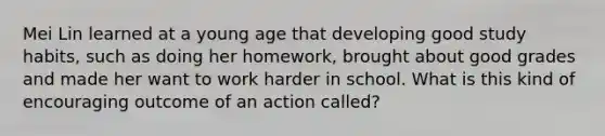 Mei Lin learned at a young age that developing good study habits, such as doing her homework, brought about good grades and made her want to work harder in school. What is this kind of encouraging outcome of an action called?