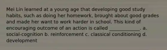 Mei Lin learned at a young age that developing good study habits, such as doing her homework, brought about good grades and made her want to work harder in school. This kind of encouraging outcome of an action is called _____________. a. social-cognition b. reinforcement c. classical conditioning d. development