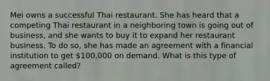 Mei owns a successful Thai restaurant. She has heard that a competing Thai restaurant in a neighboring town is going out of business, and she wants to buy it to expand her restaurant business. To do so, she has made an agreement with a financial institution to get 100,000 on demand. What is this type of agreement called?