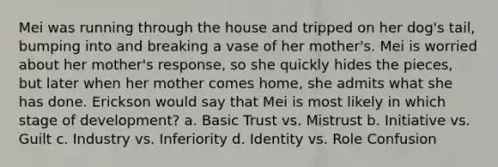 Mei was running through the house and tripped on her dog's tail, bumping into and breaking a vase of her mother's. Mei is worried about her mother's response, so she quickly hides the pieces, but later when her mother comes home, she admits what she has done. Erickson would say that Mei is most likely in which stage of development? a. Basic Trust vs. Mistrust b. Initiative vs. Guilt c. Industry vs. Inferiority d. Identity vs. Role Confusion