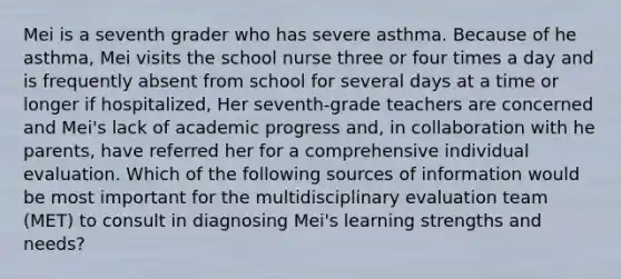 Mei is a seventh grader who has severe asthma. Because of he asthma, Mei visits the school nurse three or four times a day and is frequently absent from school for several days at a time or longer if hospitalized, Her seventh-grade teachers are concerned and Mei's lack of academic progress and, in collaboration with he parents, have referred her for a comprehensive individual evaluation. Which of the following sources of information would be most important for the multidisciplinary evaluation team (MET) to consult in diagnosing Mei's learning strengths and needs?