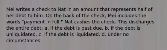 Mei writes a check to Nat in an amount that represents half of her debt to him. On the back of the check, Mei includes the words "payment in full." Nat cashes the check. This discharges the entire debt: a. if the debt is past due. b. if the debt is unliquidated. c. if the debt is liquidated. d. under no circumstances