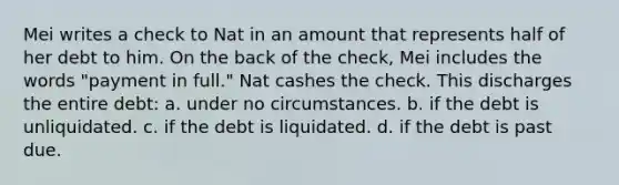 Mei writes a check to Nat in an amount that represents half of her debt to him. On the back of the check, Mei includes the words "payment in full." Nat cashes the check. This discharges the entire debt: a. under no circumstances. b. if the debt is unliquidated. c. if the debt is liquidated. d. if the debt is past due.