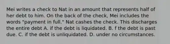 Mei writes a check to Nat in an amount that represents half of her debt to him. On the back of the check, Mei includes the words "payment in full." Nat cashes the check. This discharges the entire debt A. if the debt is liquidated. B. f the debt is past due. C. if the debt is unliquidated. D. under no circumstances.