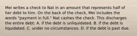 Mei writes a check to Nat in an amount that represents half of her debt to him. On the back of the check, Mei includes the words "payment in full." Nat cashes the check. This discharges the entire debt: A. if the debt is unliquidated. B. if the debt is liquidated. C. under no circumstances. D. if the debt is past due.