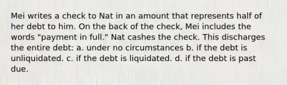 Mei writes a check to Nat in an amount that represents half of her debt to him. On the back of the check, Mei includes the words "payment in full." Nat cashes the check. This discharges the entire debt: a. under no circumstances b. if the debt is unliquidated. c. if the debt is liquidated. d. if the debt is past due.