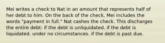 Mei writes a check to Nat in an amount that represents half of her debt to him. On the back of the check, Mei includes the words "payment in full." Nat cashes the check. This discharges the entire debt: if the debt is unliquidated. if the debt is liquidated. under no circumstances. if the debt is past due.