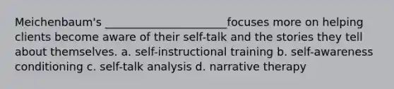 Meichenbaum's ______________________focuses more on helping clients become aware of their self-talk and the stories they tell about themselves. a. self-instructional training b. self-awareness conditioning c. self-talk analysis d. narrative therapy