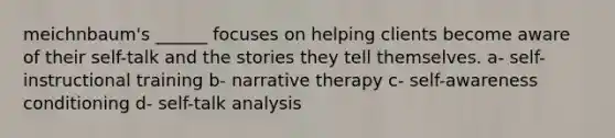 meichnbaum's ______ focuses on helping clients become aware of their self-talk and the stories they tell themselves. a- self-instructional training b- narrative therapy c- self-awareness conditioning d- self-talk analysis