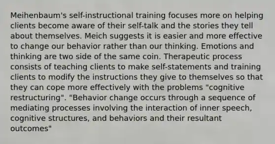 Meihenbaum's self-instructional training focuses more on helping clients become aware of their self-talk and the stories they tell about themselves. Meich suggests it is easier and more effective to change our behavior rather than our thinking. Emotions and thinking are two side of the same coin. Therapeutic process consists of teaching clients to make self-statements and training clients to modify the instructions they give to themselves so that they can cope more effectively with the problems "cognitive restructuring". "Behavior change occurs through a sequence of mediating processes involving the interaction of inner speech, cognitive structures, and behaviors and their resultant outcomes"