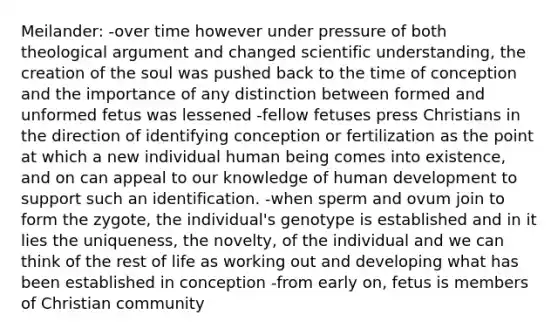 Meilander: -over time however under pressure of both theological argument and changed scientific understanding, the creation of the soul was pushed back to the time of conception and the importance of any distinction between formed and unformed fetus was lessened -fellow fetuses press Christians in the direction of identifying conception or fertilization as the point at which a new individual human being comes into existence, and on can appeal to our knowledge of human development to support such an identification. -when sperm and ovum join to form the zygote, the individual's genotype is established and in it lies the uniqueness, the novelty, of the individual and we can think of the rest of life as working out and developing what has been established in conception -from early on, fetus is members of Christian community