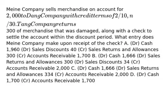 Meine Company sells merchandise on account for 2,000 to Dang Company with credit terms of 2/10, n/30. Tang Company returns300 of merchandise that was damaged, along with a check to settle the account within the discount period. What entry does Meine Company make upon receipt of the check? A. (Dr) Cash 1,960 (Dr) <a href='https://www.questionai.com/knowledge/kUgZVsLhgj-sales-discounts' class='anchor-knowledge'>sales discounts</a> 40 (Cr) <a href='https://www.questionai.com/knowledge/kJGNBSqiqB-sales-returns-and-allowances' class='anchor-knowledge'>sales returns and allowances</a> 300 (Cr) Accounts Receivable 1,700 B. (Dr) Cash 1,666 (Dr) Sales Returns and Allowances 300 (Dr) Sales Discounts 34 (Cr) Accounts Receivable 2,000 C. (Dr) Cash 1,666 (Dr) Sales Returns and Allowances 334 (Cr) Accounts Receivable 2,000 D. (Dr) Cash 1,700 (Cr) Accounts Receivable 1,700