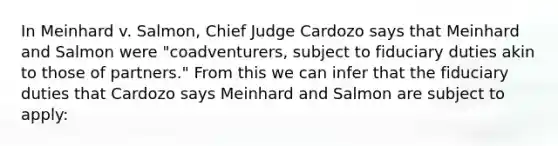 In Meinhard v. Salmon, Chief Judge Cardozo says that Meinhard and Salmon were "coadventurers, subject to fiduciary duties akin to those of partners." From this we can infer that the fiduciary duties that Cardozo says Meinhard and Salmon are subject to apply: