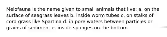 Meiofauna is the name given to small animals that live: a. on the surface of seagrass leaves b. inside worm tubes c. on stalks of cord grass like Spartina d. in pore waters between particles or grains of sediment e. inside sponges on the bottom