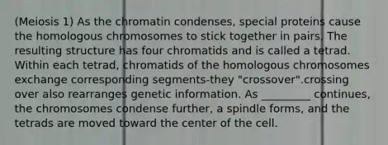 (Meiosis 1) As the chromatin condenses, special proteins cause the homologous chromosomes to stick together in pairs. The resulting structure has four chromatids and is called a tetrad. Within each tetrad, chromatids of the homologous chromosomes exchange corresponding segments-they "crossover".crossing over also rearranges genetic information. As _________ continues, the chromosomes condense further, a spindle forms, and the tetrads are moved toward the center of the cell.