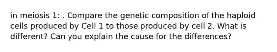 in meiosis 1: . Compare the genetic composition of the haploid cells produced by Cell 1 to those produced by cell 2. What is different? Can you explain the cause for the differences?