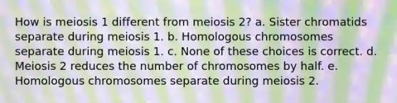 How is meiosis 1 different from meiosis 2? a. Sister chromatids separate during meiosis 1. b. Homologous chromosomes separate during meiosis 1. c. None of these choices is correct. d. Meiosis 2 reduces the number of chromosomes by half. e. Homologous chromosomes separate during meiosis 2.