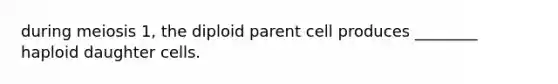 during meiosis 1, the diploid parent cell produces ________ haploid daughter cells.