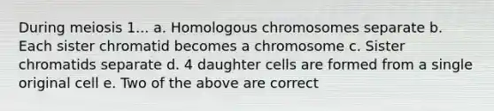 During meiosis 1... a. Homologous chromosomes separate b. Each sister chromatid becomes a chromosome c. Sister chromatids separate d. 4 daughter cells are formed from a single original cell e. Two of the above are correct