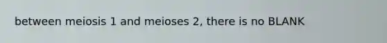 between meiosis 1 and meioses 2, there is no BLANK