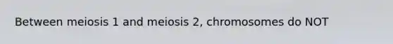 Between meiosis 1 and meiosis 2, chromosomes do NOT