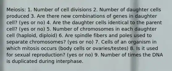 Meiosis: 1. Number of cell divisions 2. Number of daughter cells produced 3. Are there new combinations of genes in daughter cell? (yes or no) 4. Are the daughter cells identical to the parent cell? (yes or no) 5. Number of chromosomes in each daughter cell (haploid, diploid) 6. Are spindle fibers and poles used to separate chromosomes? (yes or no) 7. Cells of an organism in which mitosis occurs (body cells or ovaries/testes) 8. Is it used for sexual reproduction? (yes or no) 9. Number of times the DNA is duplicated during interphase.