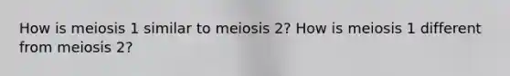 How is meiosis 1 similar to meiosis 2? How is meiosis 1 different from meiosis 2?