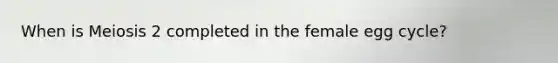 When is Meiosis 2 completed in the female egg cycle?
