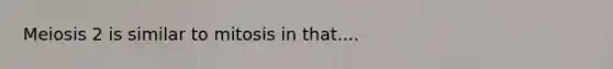 Meiosis 2 is similar to mitosis in that....