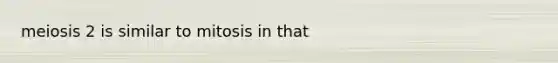 meiosis 2 is similar to mitosis in that