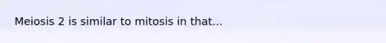 Meiosis 2 is similar to mitosis in that...