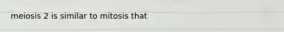 meiosis 2 is similar to mitosis that