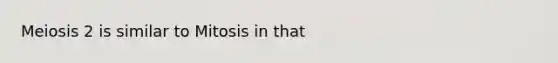 Meiosis 2 is similar to Mitosis in that