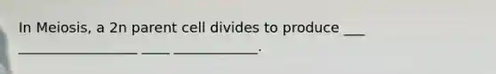 In Meiosis, a 2n parent cell divides to produce ___ _________________ ____ ____________.