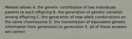 Meiosis allows A. the genetic contribution of two individuals parents to each offspring B. the generation of genetic variation among offspring C. the generation of new allele combinations on the same chromosome D. the transmission of equivalent genetic information from generation to generation E. all of these answers are correct