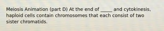 Meiosis Animation (part D) At the end of _____ and cytokinesis, haploid cells contain chromosomes that each consist of two sister chromatids.