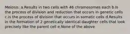 Meiosis: a.Results in two cells with 46 chromosomes each b.Is the process of division and reduction that occurs in genetic cells c.Is the process of division that occurs in somatic cells d.Results in the formation of 2 genetically identical daughter cells that look precisely like the parent cell e.None of the above