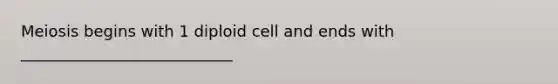 Meiosis begins with 1 diploid cell and ends with ___________________________