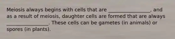 Meiosis always begins with cells that are _________________, and as a result of meiosis, daughter cells are formed that are always _________________. These cells can be gametes (in animals) or spores (in plants).