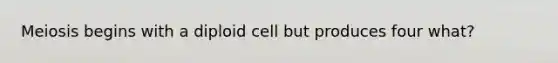 Meiosis begins with a diploid cell but produces four what?